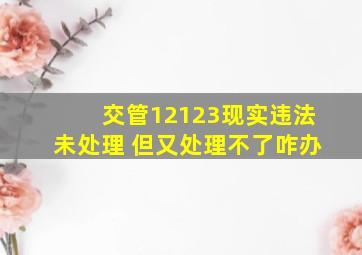 交管12123现实违法未处理 但又处理不了咋办